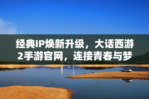 经典IP焕新升级,大话西游2手游官网,连接青春与梦想的数字港湾,大话西游2手游官网,经典IP焕新,连接青春梦想的数字港湾