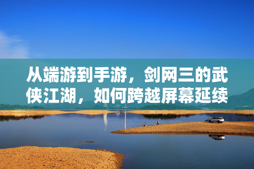 从端游到手游,剑网三的武侠江湖,如何跨越屏幕延续热爱?剑网三,从端游到手游,武侠江湖跨越屏幕的热爱延续