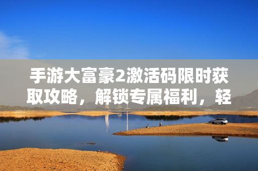 手游大富豪2激活码限时获取攻略，解锁专属福利，轻松开局称霸富豪榜