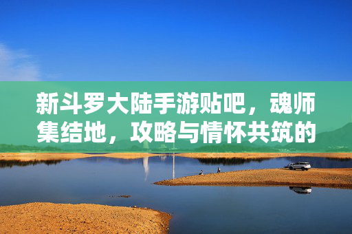 新斗罗大陆手游贴吧，魂师集结地，攻略与情怀共筑的温暖港湾，新斗罗手游贴吧，魂师集结地，攻略与情怀共筑的温暖港湾