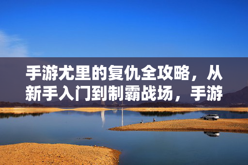 手游尤里的复仇全攻略，从新手入门到制霸战场，手游尤里的复仇，从新手入门到制霸战场全攻略