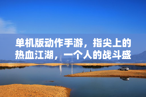 单机版动作手游，指尖上的热血江湖，一个人的战斗盛宴，指尖热血江湖，单机动作一个人的战斗盛宴