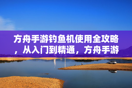 方舟手游钓鱼机使用全攻略，从入门到精通，方舟手游钓鱼机使用全攻略，从入门到精通