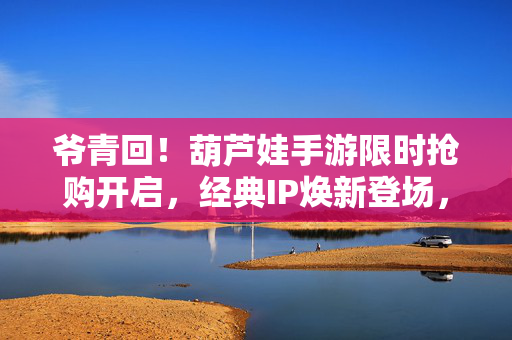 爷青回！葫芦娃手游限时抢购开启，经典IP焕新登场，福利拿到手软！