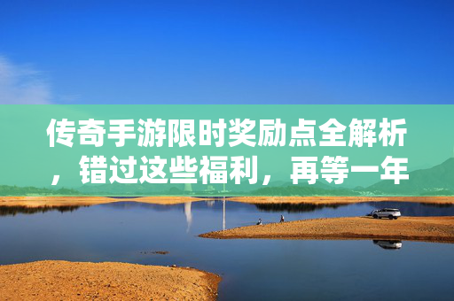 传奇手游限时奖励点全解析,错过这些福利,再等一年!传奇手游限时奖励全解析,错过福利再等一年!