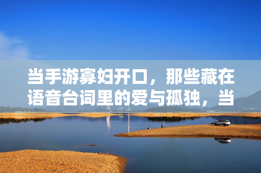 当手游寡妇开口，那些藏在语音台词里的爱与孤独，当手游寡妇开口，语音里的爱与孤独