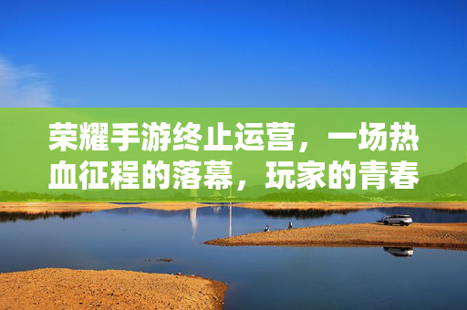 荣耀手游终止运营,一场热血征程的落幕,玩家的青春与记忆何去何从?荣耀手游终止运营,热血征程落幕,青春记忆何去何从?