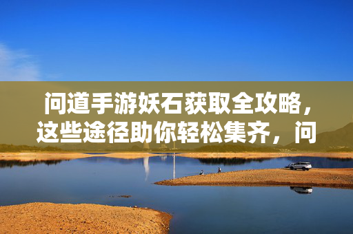 问道手游妖石获取全攻略，这些途径助你轻松集齐，问道手游妖石获取全攻略，助你轻松集齐