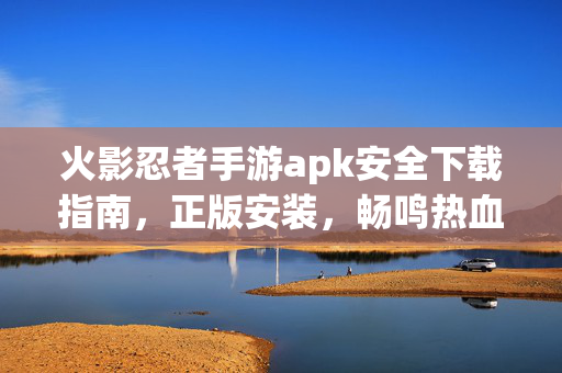 火影忍者手游apk安全下载指南，正版安装，畅鸣热血对决，火影忍者手游，安全下载正版安装，畅享热血对决