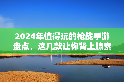 2024年值得玩的枪战手游盘点，这几款让你肾上腺素飙升！2024年枪战手游盘点，这几款让你肾上腺素飙升！