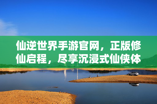 仙逆世界手游官网，正版修仙启程，尽享沉浸式仙侠体验，仙逆世界手游，正版沉浸式修仙体验