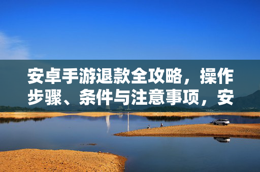 安卓手游退款全攻略，操作步骤、条件与注意事项，安卓手游退款全攻略
