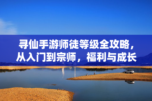 寻仙手游师徒等级全攻略，从入门到宗师，福利与成长双丰收，寻仙手游师徒等级全攻略，从入门到宗师，福利成长双丰收