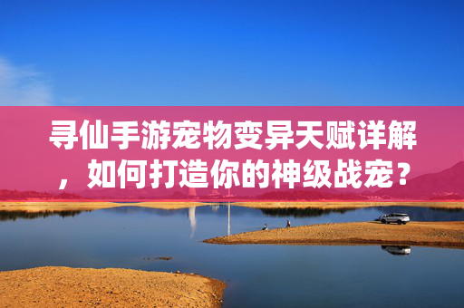 寻仙手游宠物变异天赋详解,如何打造你的神级战宠?寻仙手游,宠物变异天赋打造神级战宠详解