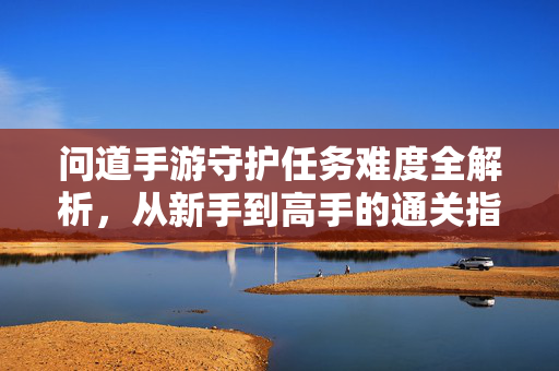 问道手游守护任务难度全解析，从新手到高手的通关指南，问道手游守护任务难度全解析，新手到高手通关指南