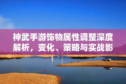 神武手游饰物属性调整深度解析，变化、策略与实战影响，神武手游饰物属性调整深度解析，变化、策略与实战影响
