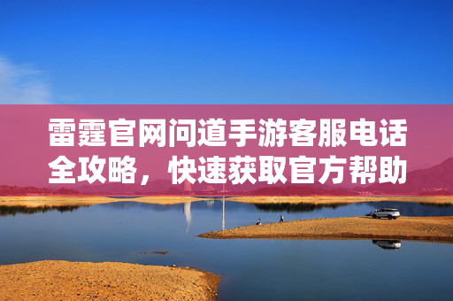 雷霆官网问道手游客服电话全攻略，快速获取官方帮助指南，雷霆官网问道手游客服电话全攻略，快速获取官方帮助指南