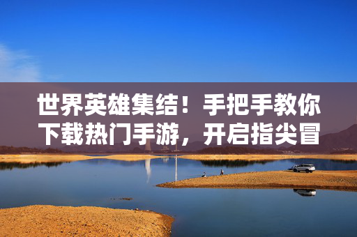 世界英雄集结！手把手教你下载热门手游，开启指尖冒险，世界英雄集结！热门手游下载指南，开启指尖冒险