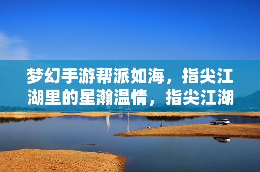 梦幻手游帮派如海，指尖江湖里的星瀚温情，指尖江湖如海帮派，星瀚温情共筑梦