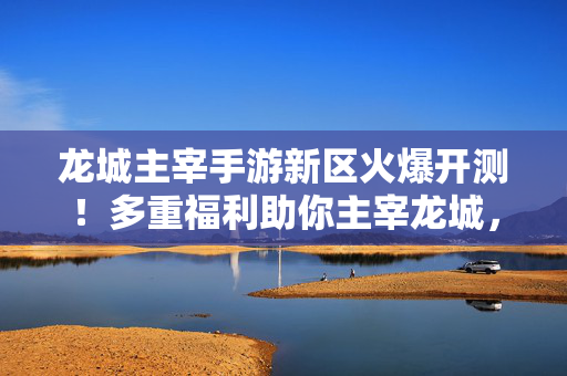 龙城主宰手游新区火爆开测！多重福利助你主宰龙城，开启全新征程！龙城主宰手游新区火爆开测！多重福利助你主宰龙城新征程