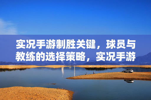 实况手游制胜关键，球员与教练的选择策略，实况手游制胜关键，球员与教练选择策略