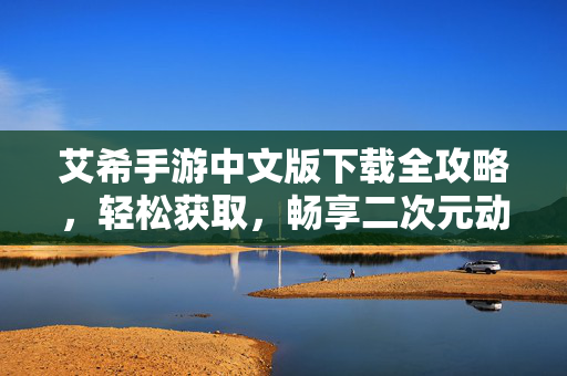 艾希手游中文版下载全攻略，轻松获取，畅享二次元动作盛宴，艾希手游中文版下载全攻略，轻松获取，畅享二次元动作盛宴