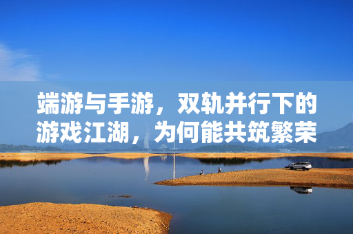 端游与手游，双轨并行下的游戏江湖，为何能共筑繁荣？端游手游双轨并行，共筑游戏江湖繁荣