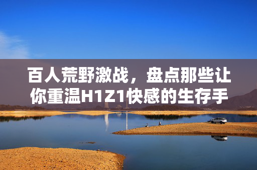 百人荒野激战,盘点那些让你重温H1Z1快感的生存手游,重温H1Z1快感,百人荒野激战生存手游