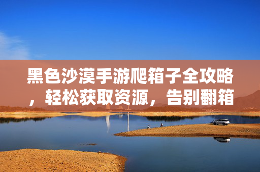 黑色沙漠手游爬箱子全攻略，轻松获取资源，告别翻箱倒柜之苦，黑色沙漠手游爬箱子全攻略，告别翻箱倒柜，轻松获取资源