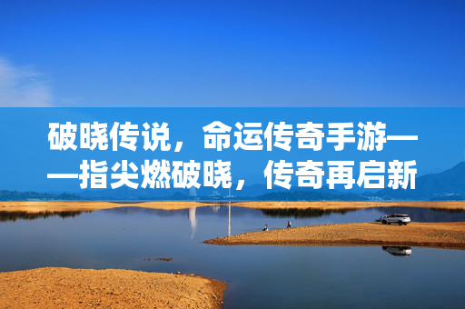 破晓传说，命运传奇手游——指尖燃破晓，传奇再启新征程，指尖燃破晓，传奇新征程