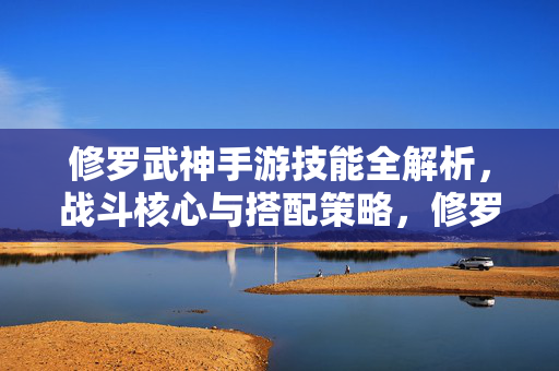 修罗武神手游技能全解析，战斗核心与搭配策略，修罗武神手游技能全解析，战斗核心与搭配策略
