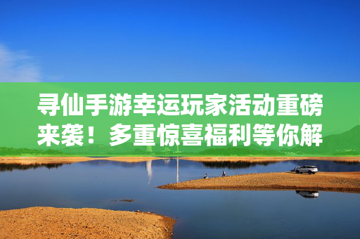 寻仙手游幸运玩家活动重磅来袭！多重惊喜福利等你解锁，寻仙手游幸运玩家活动重磅来袭，多重惊喜福利等你解锁