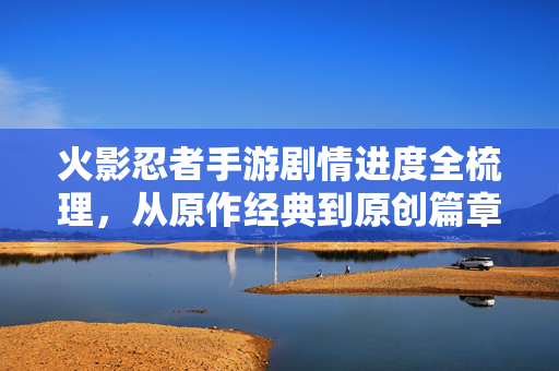 火影忍者手游剧情进度全梳理，从原作经典到原创篇章，你跟到哪了？火影忍者手游剧情进度全梳理，从原作经典到原创篇章，你跟到哪了？