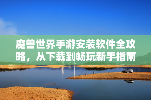 魔兽世界手游安装软件全攻略，从下载到畅玩新手指南，魔兽世界手游安装全攻略，从下载到畅玩新手指南