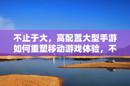 不止于大,高配置大型手游如何重塑移动游戏体验,不止于大,高配置大型手游重塑移动游戏体验