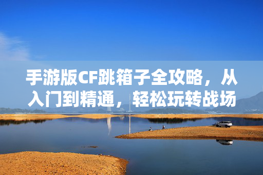 手游版CF跳箱子全攻略，从入门到精通，轻松玩转战场技巧，手游CF跳箱子全攻略，从入门到精通，轻松玩转战场技巧