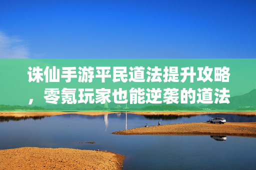诛仙手游平民道法提升攻略，零氪玩家也能逆袭的道法之路，诛仙手游零氪平民道法逆袭攻略