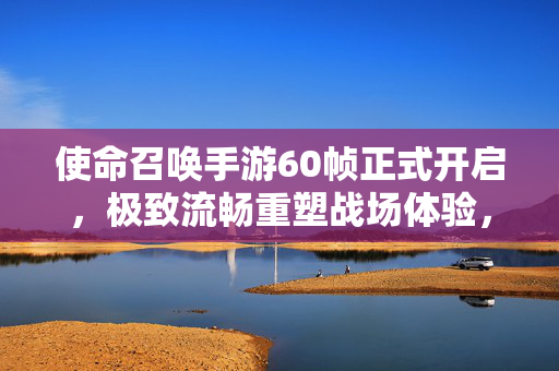使命召唤手游60帧正式开启，极致流畅重塑战场体验，每一帧都是精准操作，使命召唤手游60帧正式开启 极致流畅重塑战场精准操作