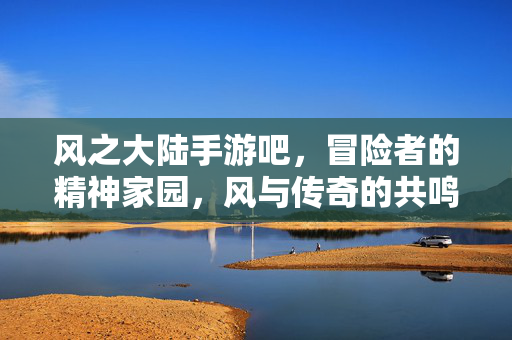风之大陆手游吧，冒险者的精神家园，风与传奇的共鸣之地，风与传奇，冒险者的精神家园