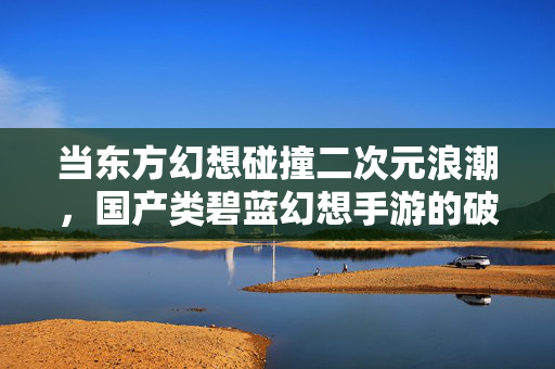 当东方幻想碰撞二次元浪潮，国产类碧蓝幻想手游的破局之路，东方幻想×二次元浪潮，国产类碧蓝幻想手游破局之路