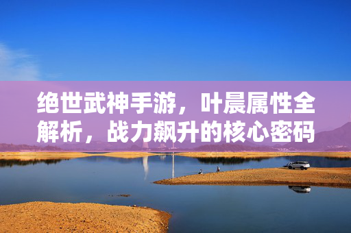 绝世武神手游，叶晨属性全解析，战力飙升的核心密码，绝世武神手游，叶晨属性全解析 战力飙升核心密码