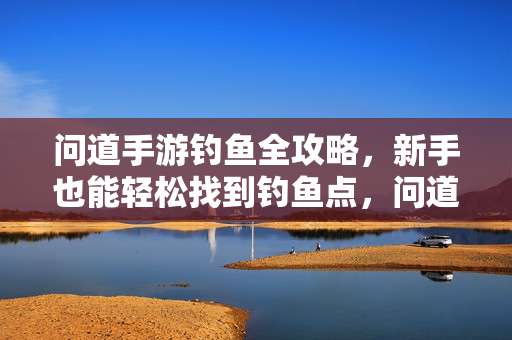 问道手游钓鱼全攻略，新手也能轻松找到钓鱼点，问道手游钓鱼全攻略，新手轻松找到钓鱼点