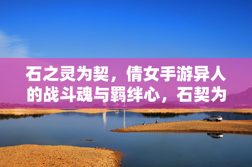 石之灵为契，倩女手游异人的战斗魂与羁绊心，石契为引，倩女异人战魂与羁绊