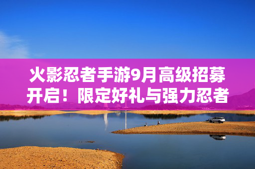 火影忍者手游9月高级招募开启！限定好礼与强力忍者助你称霸战场！火影忍者手游9月高级招募，限定好礼强力忍者助你称霸战场
