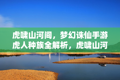 虎啸山河间，梦幻诛仙手游虎人种族全解析，虎啸山河间，梦幻诛仙手游虎人种族全解析