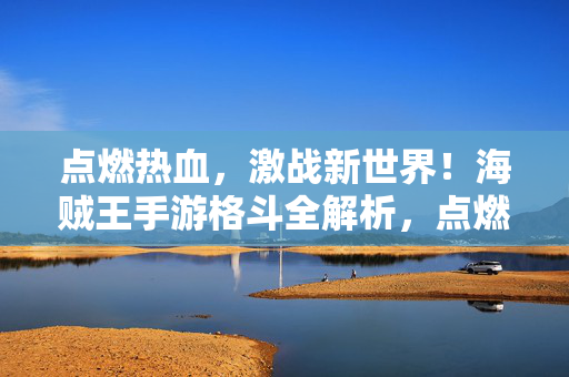 点燃热血，激战新世界！海贼王手游格斗全解析，点燃热血，激战新世界！海贼王手游格斗全解析