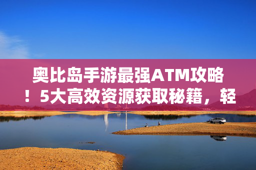 奥比岛手游最强ATM攻略！5大高效资源获取秘籍，轻松攒够千万金币！奥比岛手游最强ATM攻略，5大高效秘籍轻松攒千万金币！