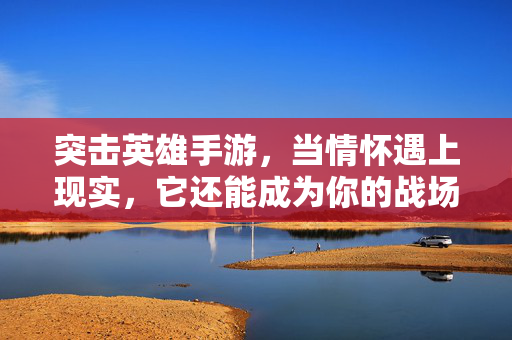 突击英雄手游，当情怀遇上现实，它还能成为你的战场吗？突击英雄手游，情怀遇现实，它还是你的战场吗？