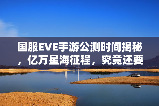 国服EVE手游公测时间揭秘，亿万星海征程，究竟还要等多久？国服EVE手游公测时间，亿万星海征程究竟还要等多久？