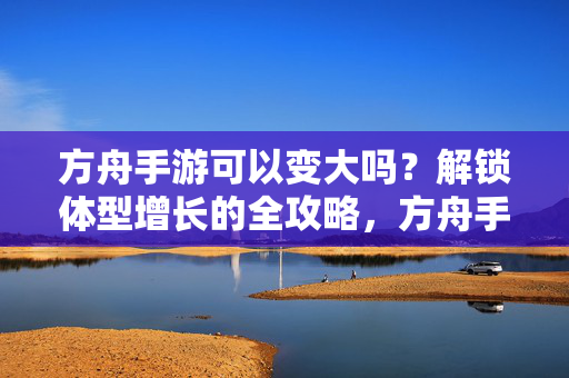 方舟手游可以变大吗？解锁体型增长的全攻略，方舟手游体型增长全攻略